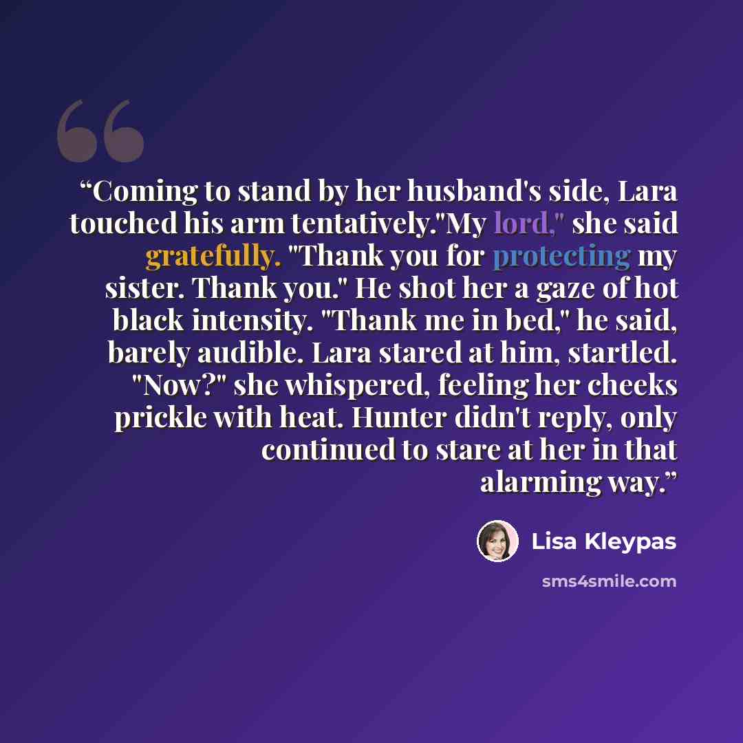 “Coming to stand by her husband's side, Lara touched his arm tentatively."My lord," she said gratefully. "Thank you for protecting my sister. Thank you." He shot her a gaze of hot black intensity. "Thank me in bed," he said, barely audible. Lara stared at him, startled. "Now?" she whispered…” quote by Lisa Kleypas