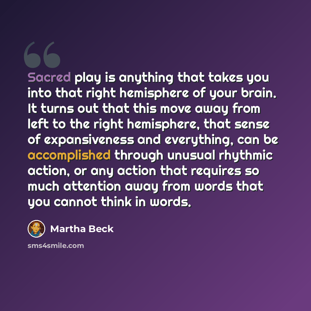 “Sacred play is anything that takes you into that right hemisphere of your brain. It turns out that this move away from left to the right hemisphere, that sense of expansiveness and everything, can be accomplished through unusual rhythmic action, or any action that requires so much attention away…” quote by Martha Beck