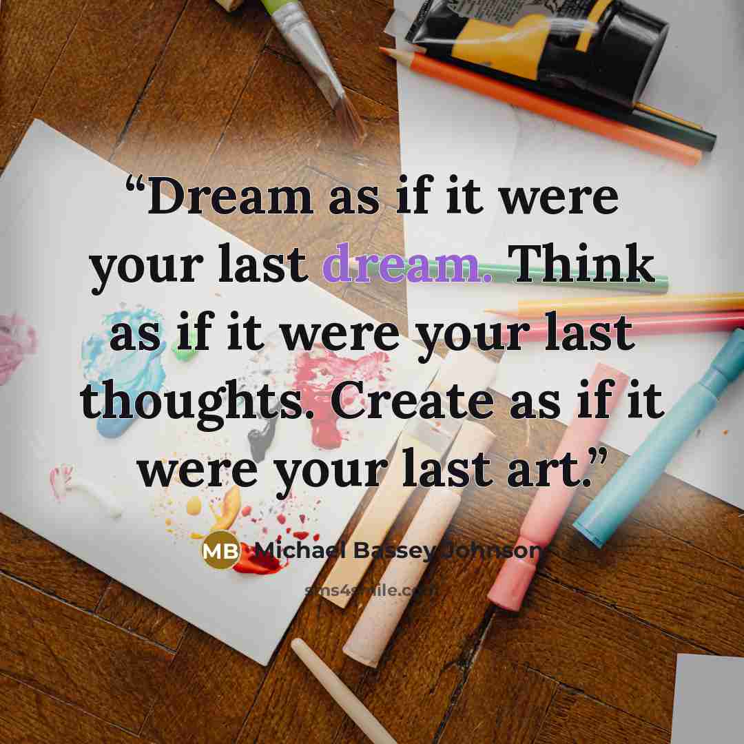 “Dream as if it were your last dream. Think as if it were your last thoughts. Create as if it were your last art.” quote by Michael Bassey Johnson