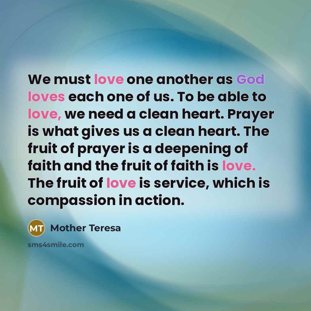 “We must love one another as God loves each one of us. To be able to love, we need a clean heart. Prayer is what gives us a clean heart. The fruit of prayer is a deepening of faith and the fruit of faith is love. The fruit of love is service, which is compassion in action.” quote by Mother Teresa