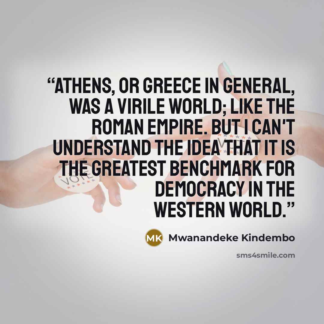 “Athens, or Greece in general, was a virile world; like the Roman Empire. But I can't understand the idea that it is the greatest benchmark for democracy in the Western world.” quote by Mwanandeke Kindembo