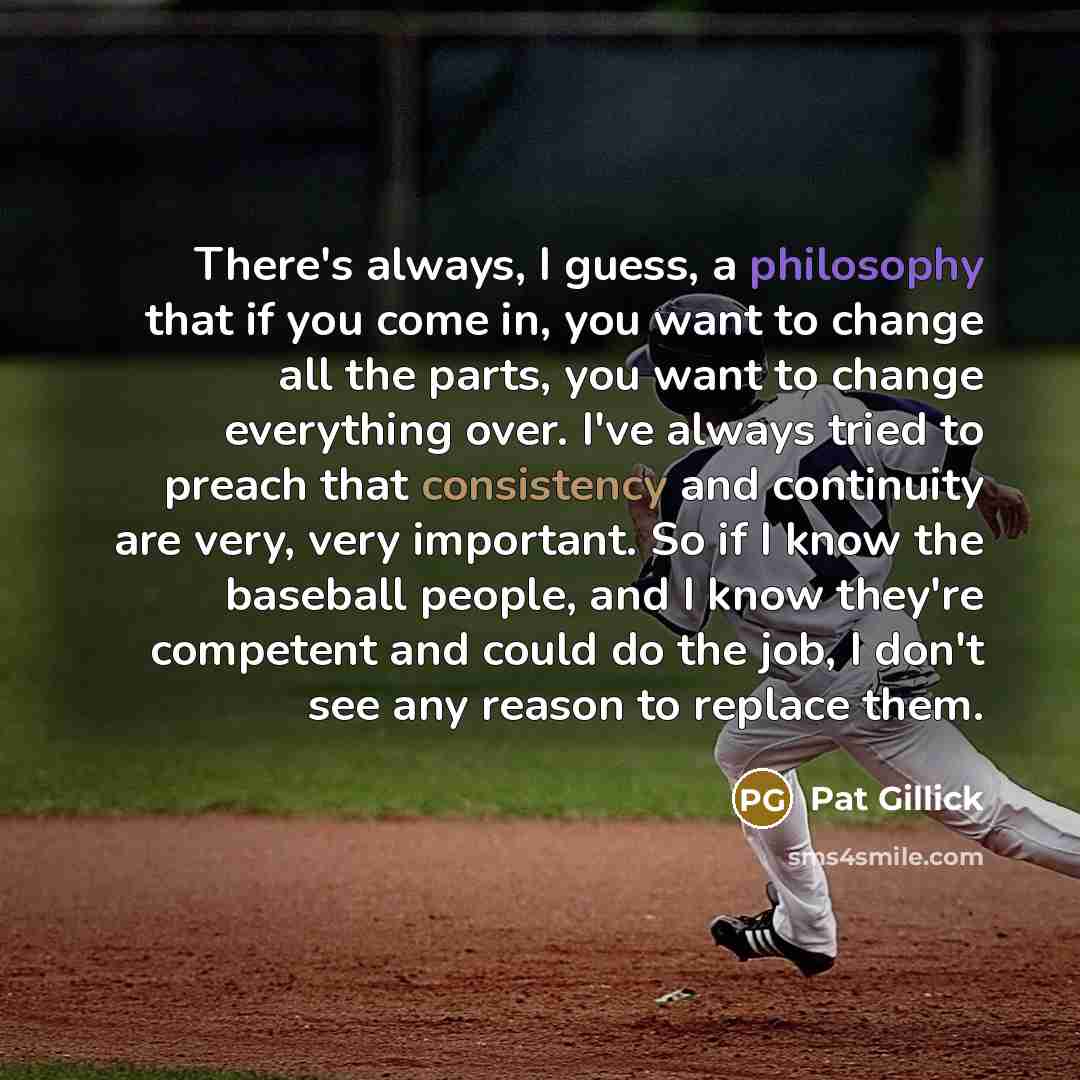 “There's always, I guess, a philosophy that if you come in, you want to change all the parts, you want to change everything over. I've always tried to preach that consistency and continuity are very, very important. So if I know the baseball people, and I know they're competent and could do the…” quote by Pat Gillick