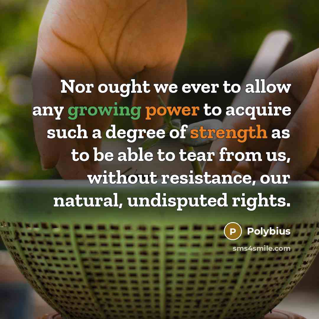 “Nor ought we ever to allow any growing power to acquire such a degree of strength as to be able to tear from us, without resistance, our natural, undisputed rights.” quote by Polybius