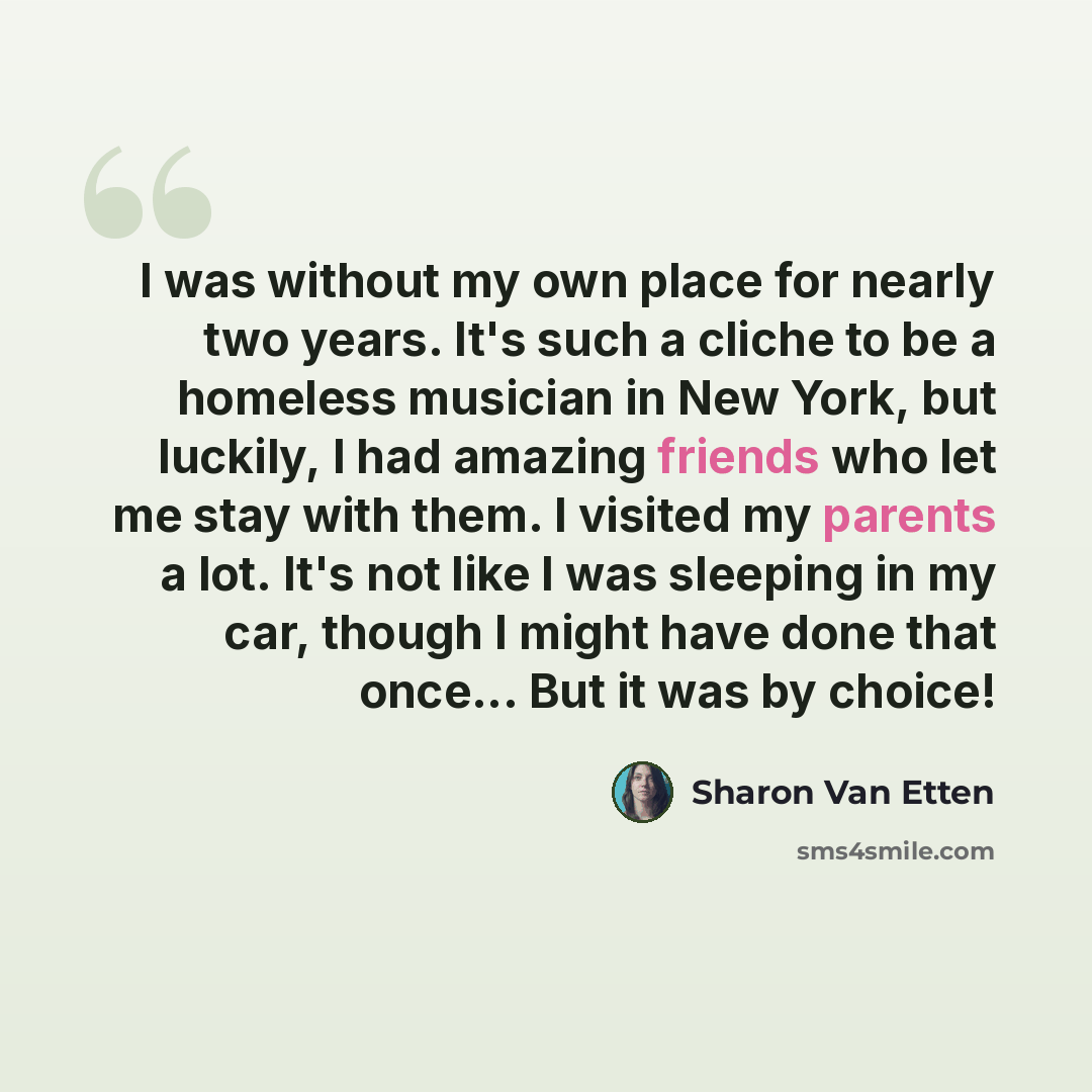 “I was without my own place for nearly two years. It's such a cliche to be a homeless musician in New York, but luckily, I had amazing friends who let me stay with them. I visited my parents a lot. It's not like I was sleeping in my car, though I might have done that once... But it was by choice!” quote by Sharon Van Etten