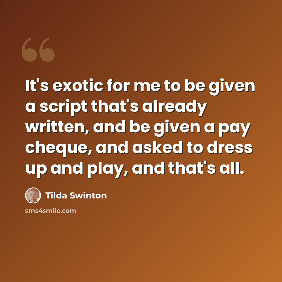 “It's exotic for me to be given a script that's already written, and be given a pay cheque, and asked to dress up and play, and that's all.” quote by Tilda Swinton