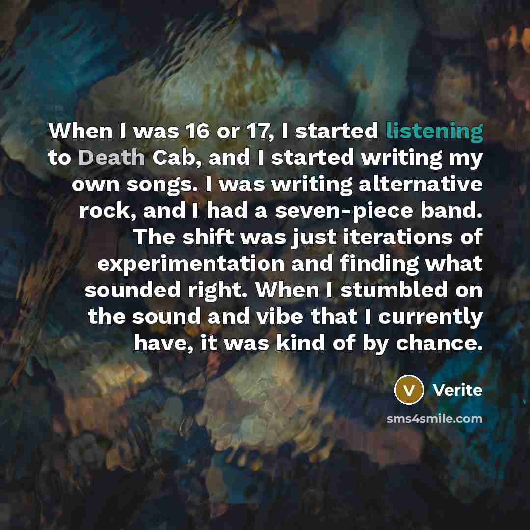 “When I was 16 or 17, I started listening to Death Cab, and I started writing my own songs. I was writing alternative rock, and I had a seven-piece band. The shift was just iterations of experimentation and finding what sounded right. When I stumbled on the sound and vibe that I currently have, it…” quote by Verite