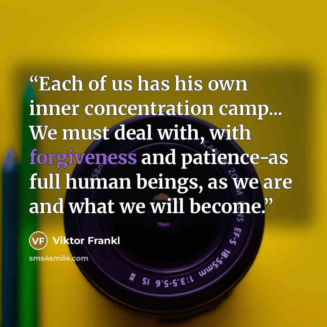 “Each of us has his own inner concentration camp... We must deal with, with forgiveness and patience-as full human beings, as we are and what we will become.” quote by Viktor Frankl