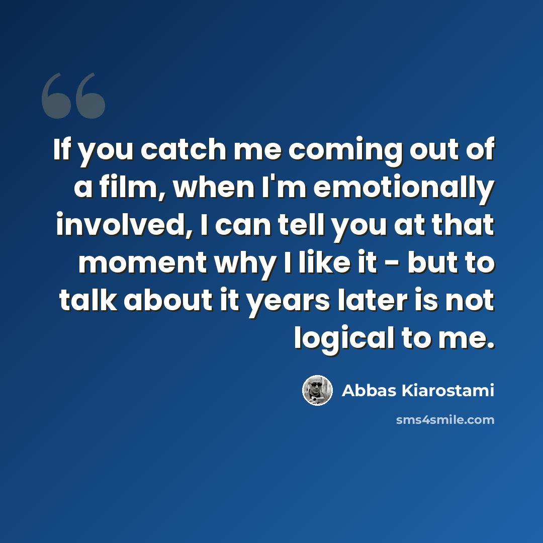 “If you catch me coming out of a film, when I'm emotionally involved, I can tell you at that moment why I like it - but to talk about it years later is not logical to me.” quote by Abbas Kiarostami