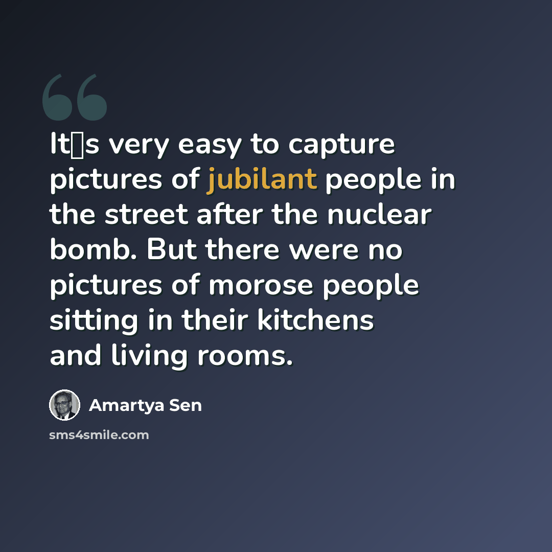 “Its very easy to capture pictures of jubilant people in the street after the nuclear bomb. But there were no pictures of morose people sitting in their kitchens and living rooms.” quote by Amartya Sen