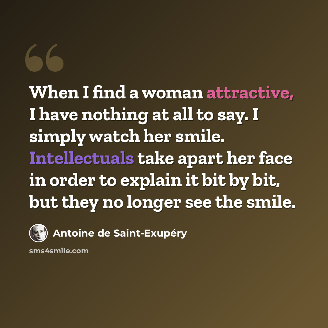 “When I find a woman attractive, I have nothing at all to say. I simply watch her smile. Intellectuals take apart her face in order to explain it bit by bit, but they no longer see the smile.” quote by Antoine de Saint-Exupery