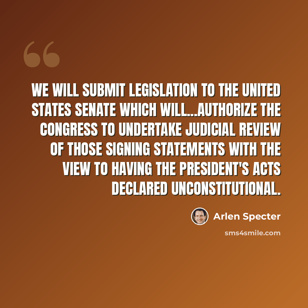 “We will submit legislation to the United States Senate which will...authorize the Congress to undertake judicial review of those signing statements with the view to having the president's acts declared unconstitutional.” quote by Arlen Specter