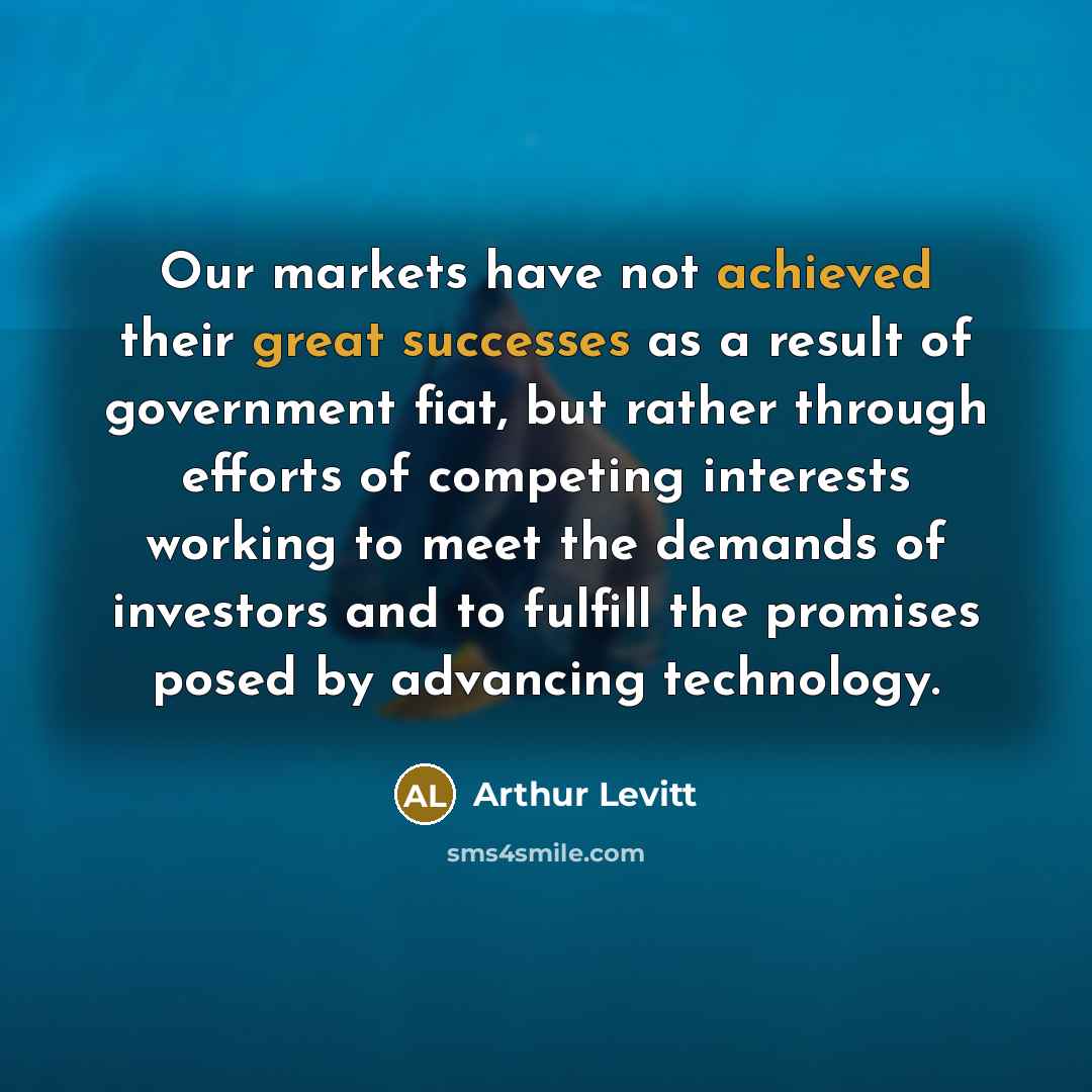 “Our markets have not achieved their great successes as a result of government fiat, but rather through efforts of competing interests working to meet the demands of investors and to fulfill the promises posed by advancing technology.” quote by Arthur Levitt