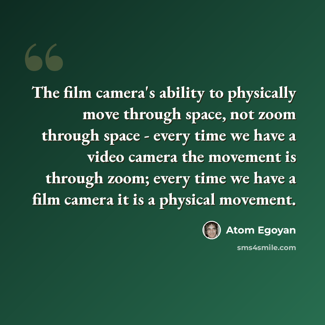 “The film camera's ability to physically move through space, not zoom through space - every time we have a video camera the movement is through zoom; every time we have a film camera it is a physical movement.” quote by Atom Egoyan