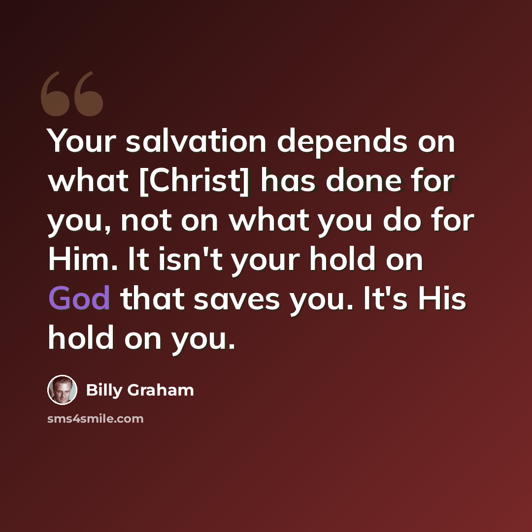 “Your salvation depends on what [Christ] has done for you, not on what you do for Him. It isn't your hold on God that saves you. It's His hold on you.” quote by Billy Graham