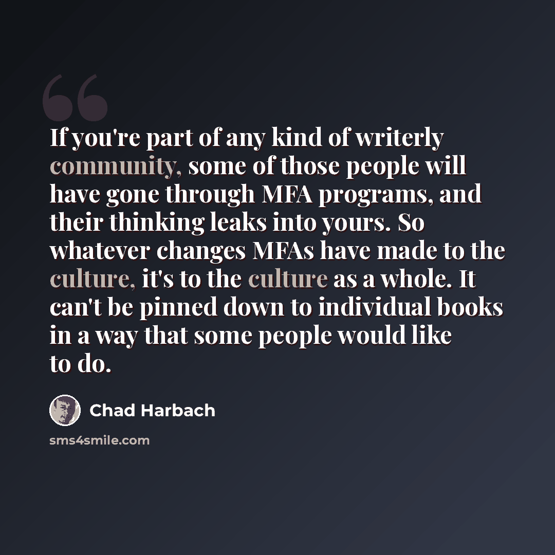 “If you're part of any kind of writerly community, some of those people will have gone through MFA programs, and their thinking leaks into yours. So whatever changes MFAs have made to the culture, it's to the culture as a whole. It can't be pinned down to individual books in a way that some people…” quote by Chad Harbach
