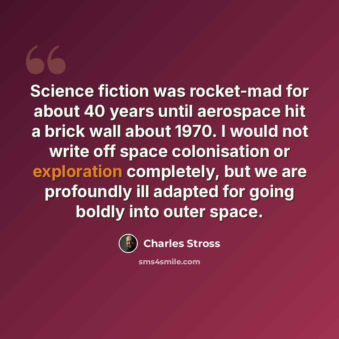 “Science fiction was rocket-mad for about 40 years until aerospace hit a brick wall about 1970. I would not write off space colonisation or exploration completely, but we are profoundly ill adapted for going boldly into outer space.” quote by Charles Stross