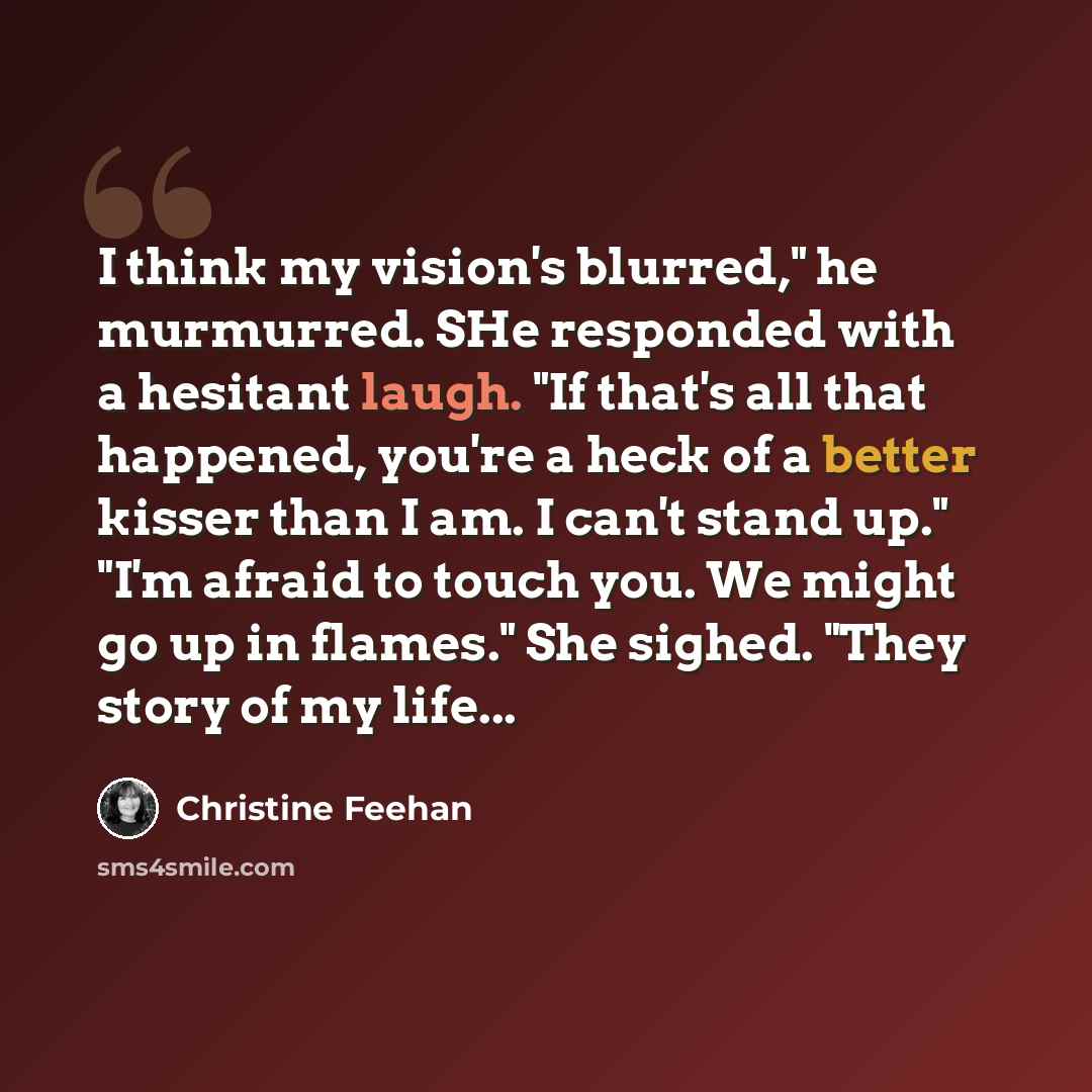 “I think my vision's blurred," he murmurred. SHe responded with a hesitant laugh. "If that's all that happened, you're a heck of a better kisser than I am. I can't stand up." "I'm afraid to touch you. We might go up in flames." She sighed. "They story of my life...” quote by Christine Feehan