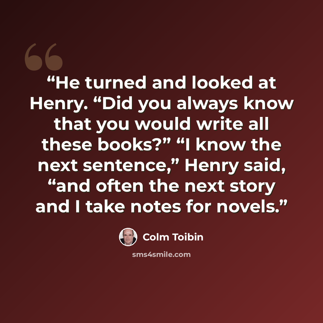 “He turned and looked at Henry. “Did you always know that you would write all these books?” “I know the next sentence,” Henry said, “and often the next story and I take notes for novels.” quote by Colm Tóibín