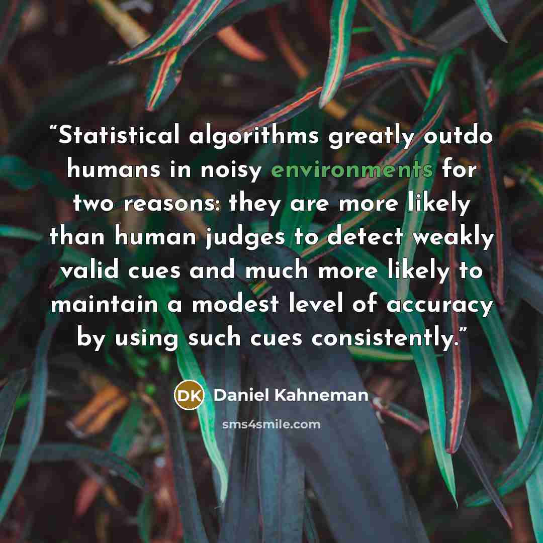 “Statistical algorithms greatly outdo humans in noisy environments for two reasons: they are more likely than human judges to detect weakly valid cues and much more likely to maintain a modest level of accuracy by using such cues consistently.” quote by Daniel Kahneman