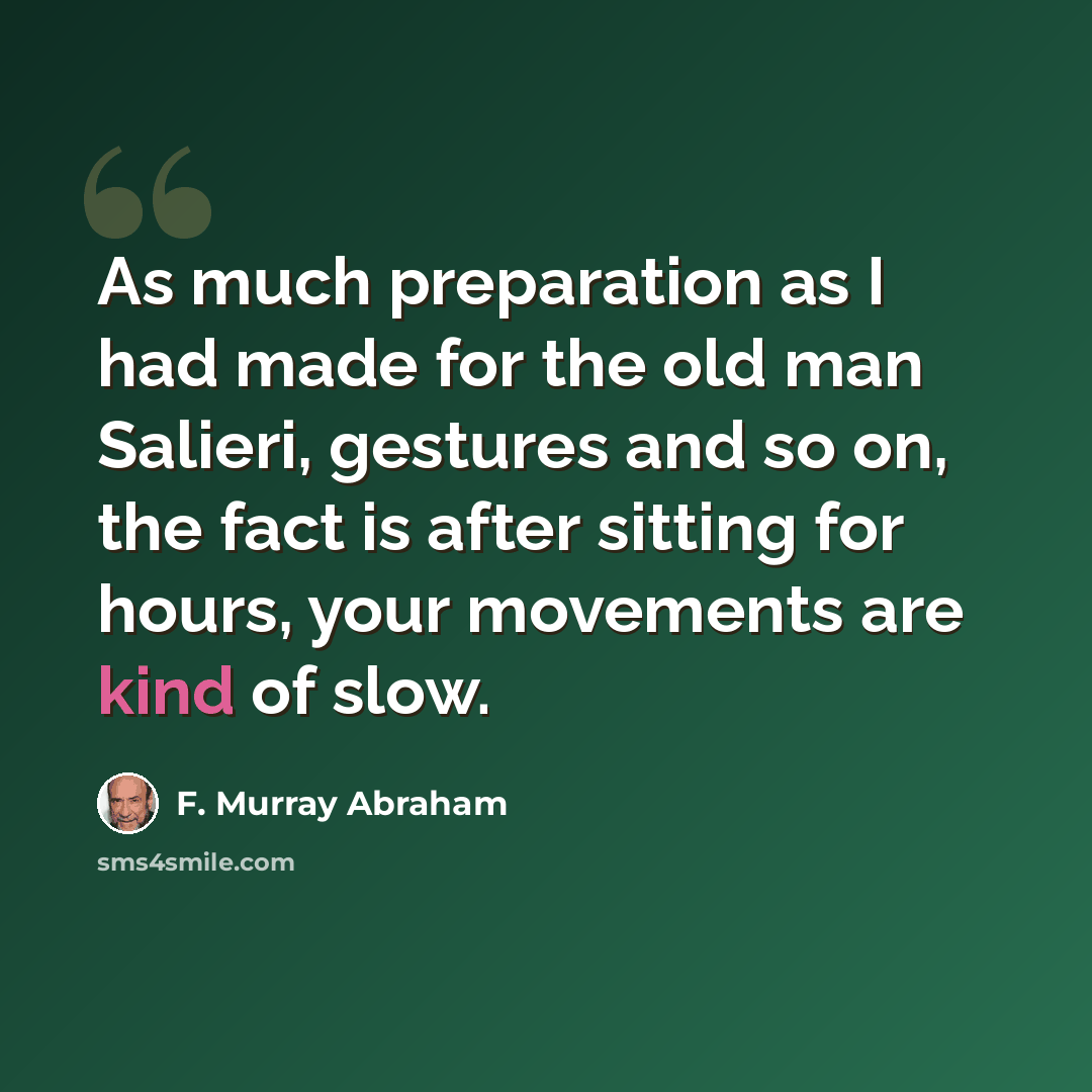 “As much preparation as I had made for the old man Salieri, gestures and so on, the fact is after sitting for hours, your movements are kind of slow.” quote by F. Murray Abraham