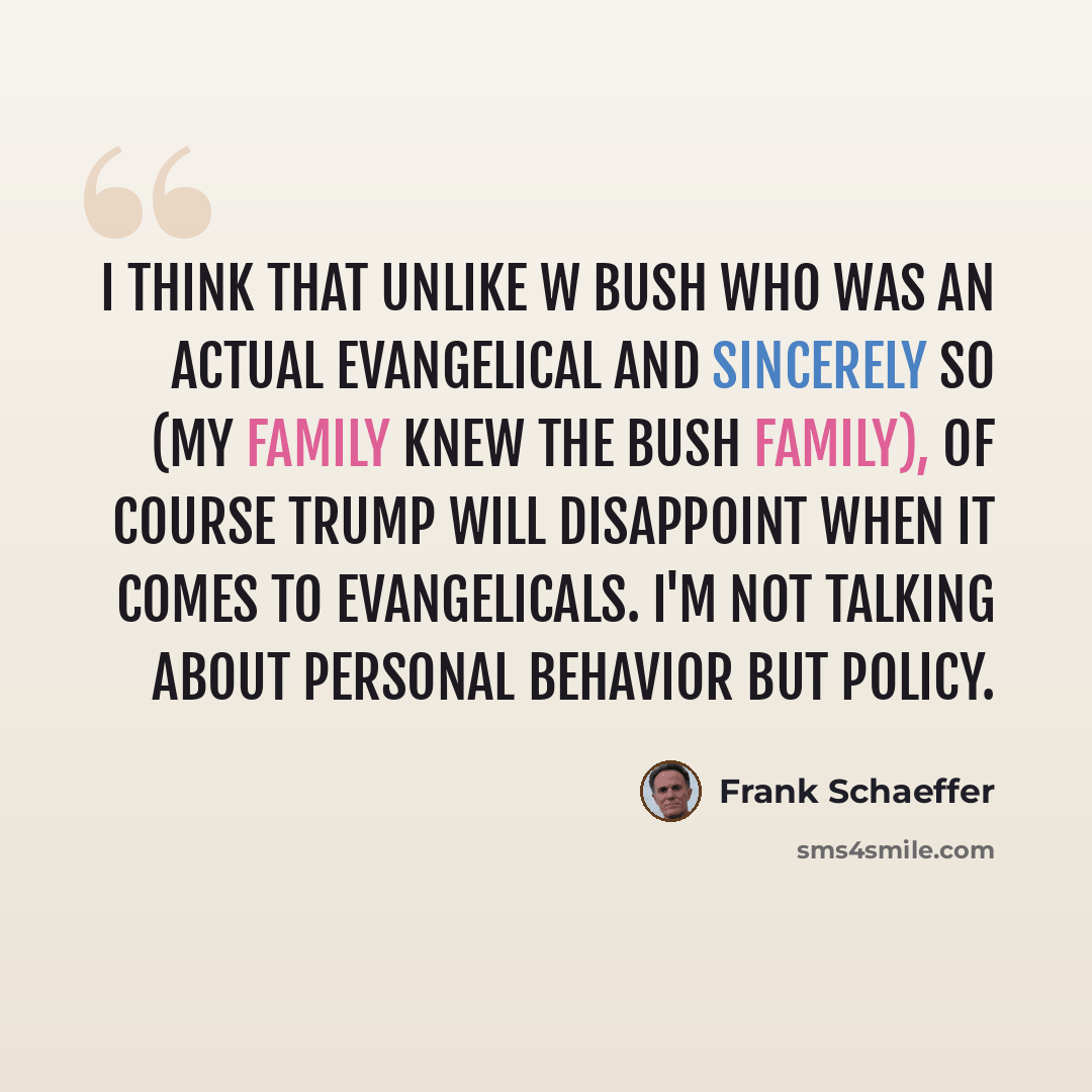 “I think that unlike W Bush who was an actual evangelical and sincerely so (my family knew the Bush family), of course Trump will disappoint when it comes to evangelicals. I'm not talking about personal behavior but policy.” quote by Frank Schaeffer