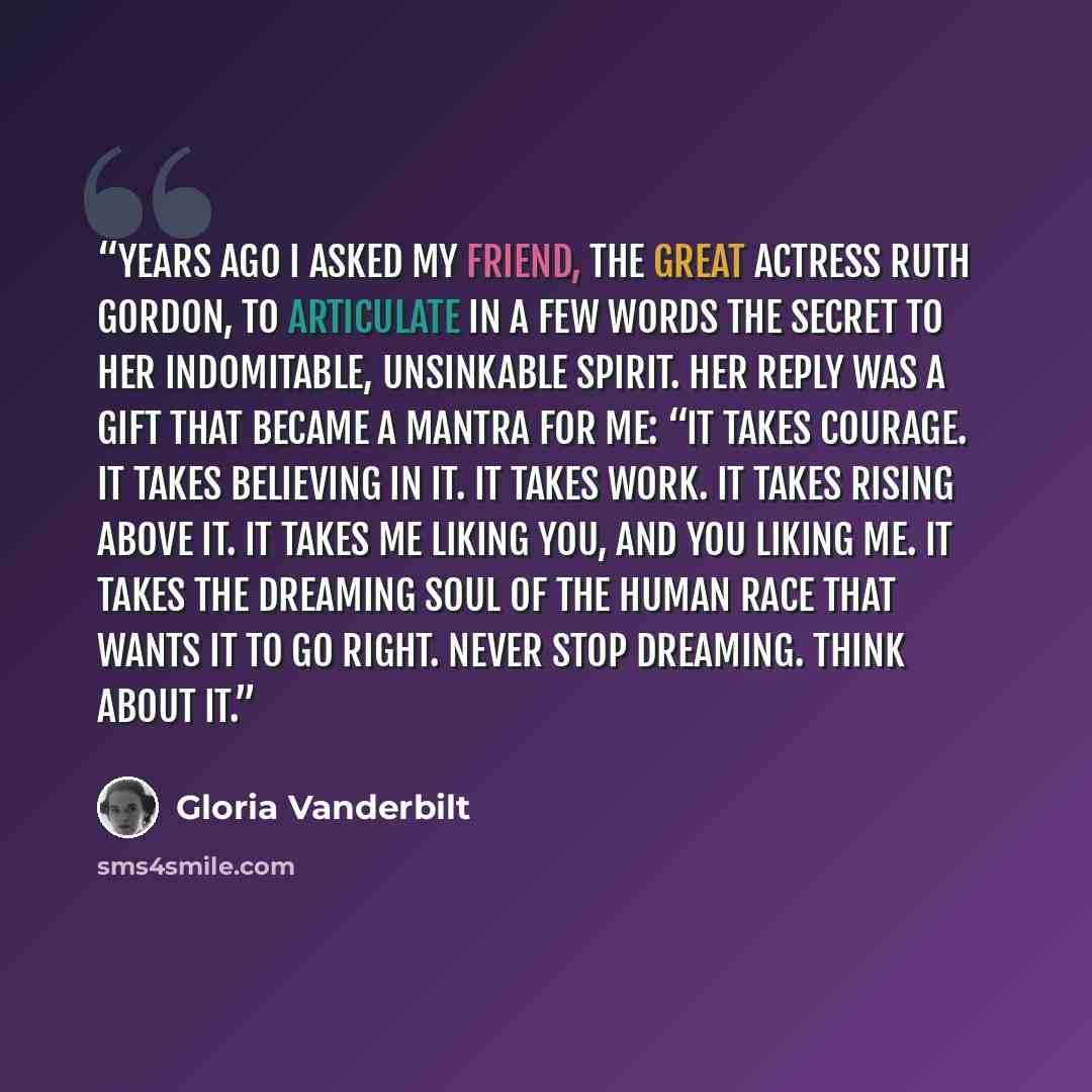 “Years ago I asked my friend, the great actress Ruth Gordon, to articulate in a few words the secret to her indomitable, unsinkable spirit. Her reply was a gift that became a mantra for me: “It takes courage. It takes believing in it. It takes work. It takes rising above it. It takes me liking you…” quote by Gloria Vanderbilt