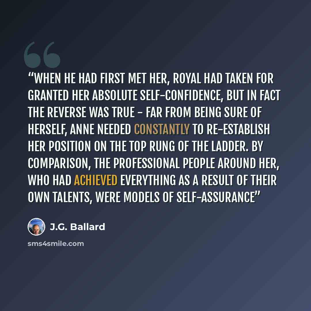 “When he had first met her, Royal had taken for granted her absolute self-confidence, but in fact the reverse was true - far from being sure of herself, Anne needed constantly to re-establish her position on the top rung of the ladder. By comparison, the professional people around her, who had…” quote by J.G. Ballard