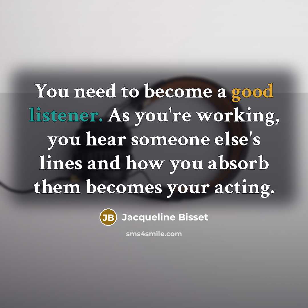 “You need to become a good listener. As you're working, you hear someone else's lines and how you absorb them becomes your acting.” quote by Jacqueline Bisset