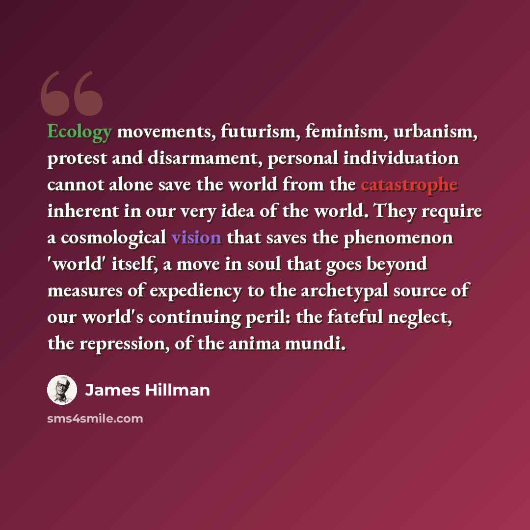 “Ecology movements, futurism, feminism, urbanism, protest and disarmament, personal individuation cannot alone save the world from the catastrophe inherent in our very idea of the world. They require a cosmological vision that saves the phenomenon 'world' itself, a move in soul that goes beyond…” quote by James Hillman