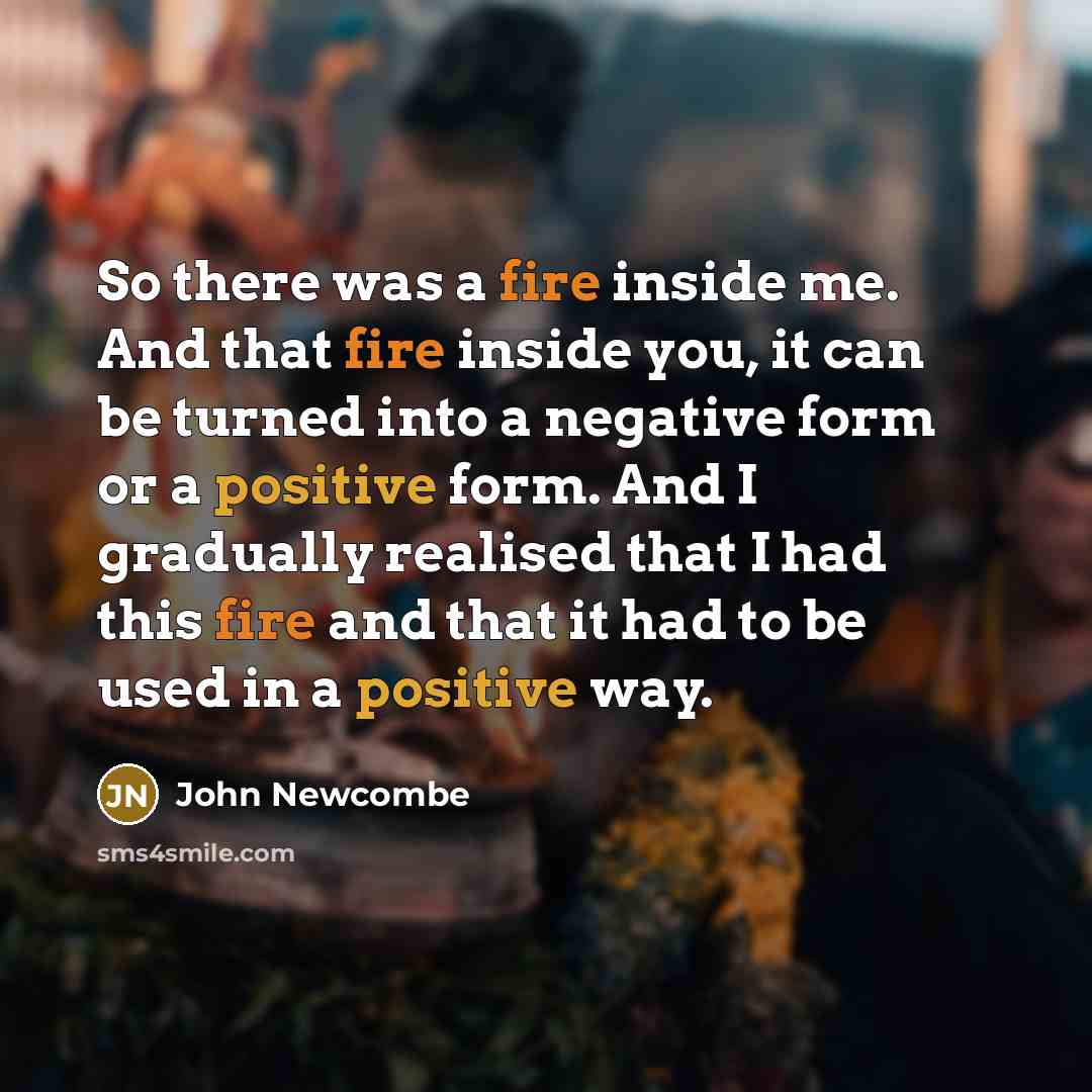 “So there was a fire inside me. And that fire inside you, it can be turned into a negative form or a positive form. And I gradually realised that I had this fire and that it had to be used in a positive way.” quote by John Newcombe