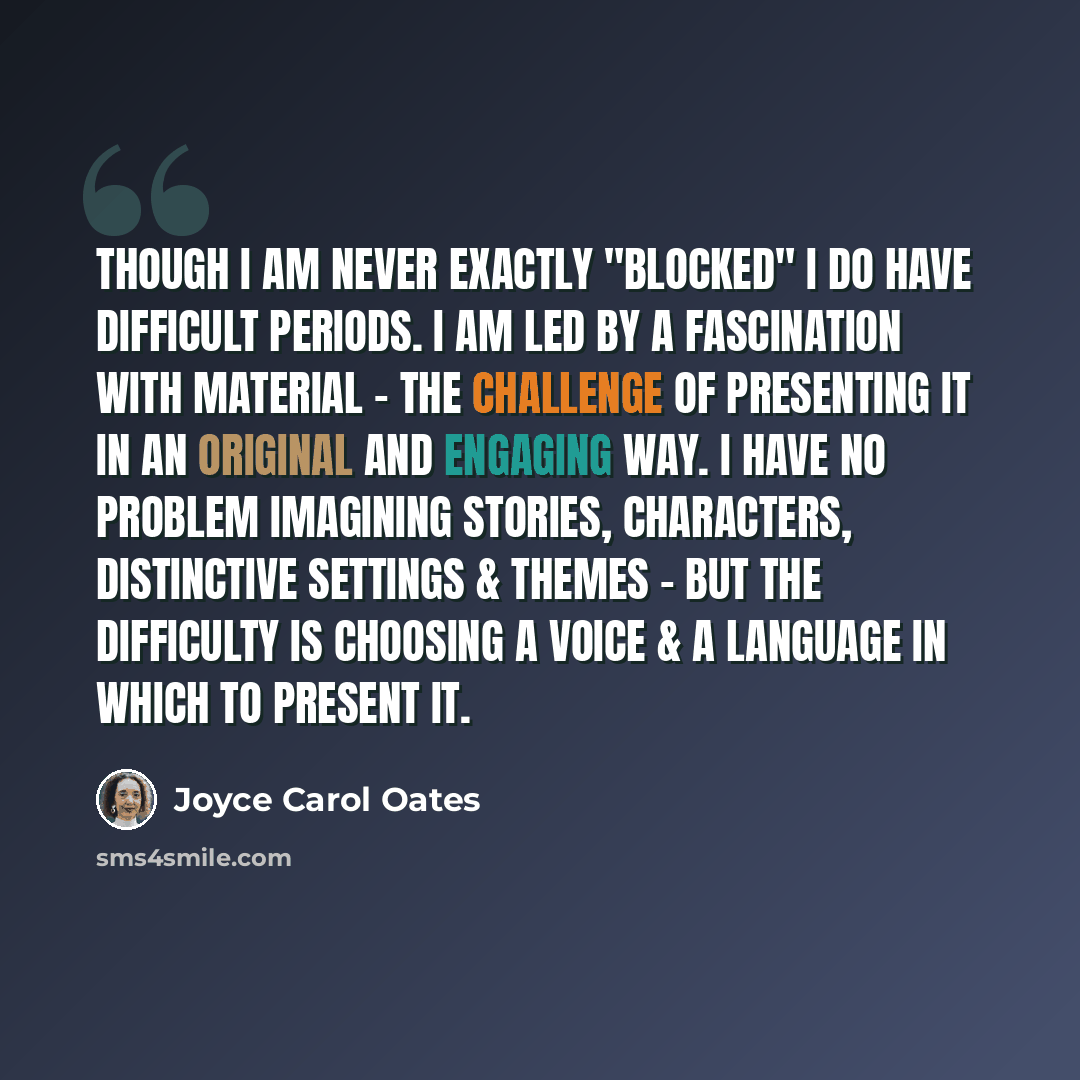 “Though I am never exactly "blocked" I do have difficult periods. I am led by a fascination with material - the challenge of presenting it in an original and engaging way. I have no problem imagining stories, characters, distinctive settings & themes - but the difficulty is choosing a voice & a…” quote by Joyce Carol Oates