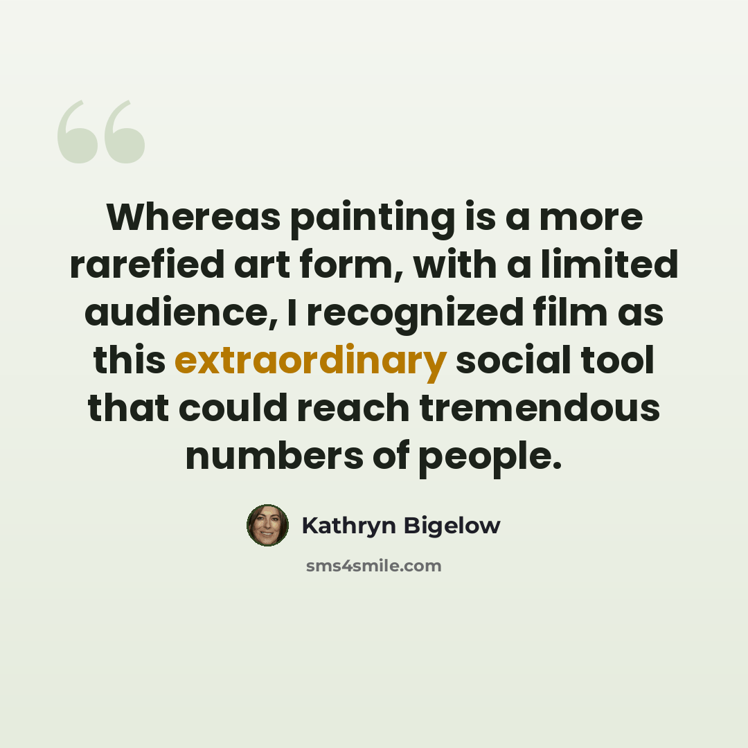 “Whereas painting is a more rarefied art form, with a limited audience, I recognized film as this extraordinary social tool that could reach tremendous numbers of people.” quote by Kathryn Bigelow