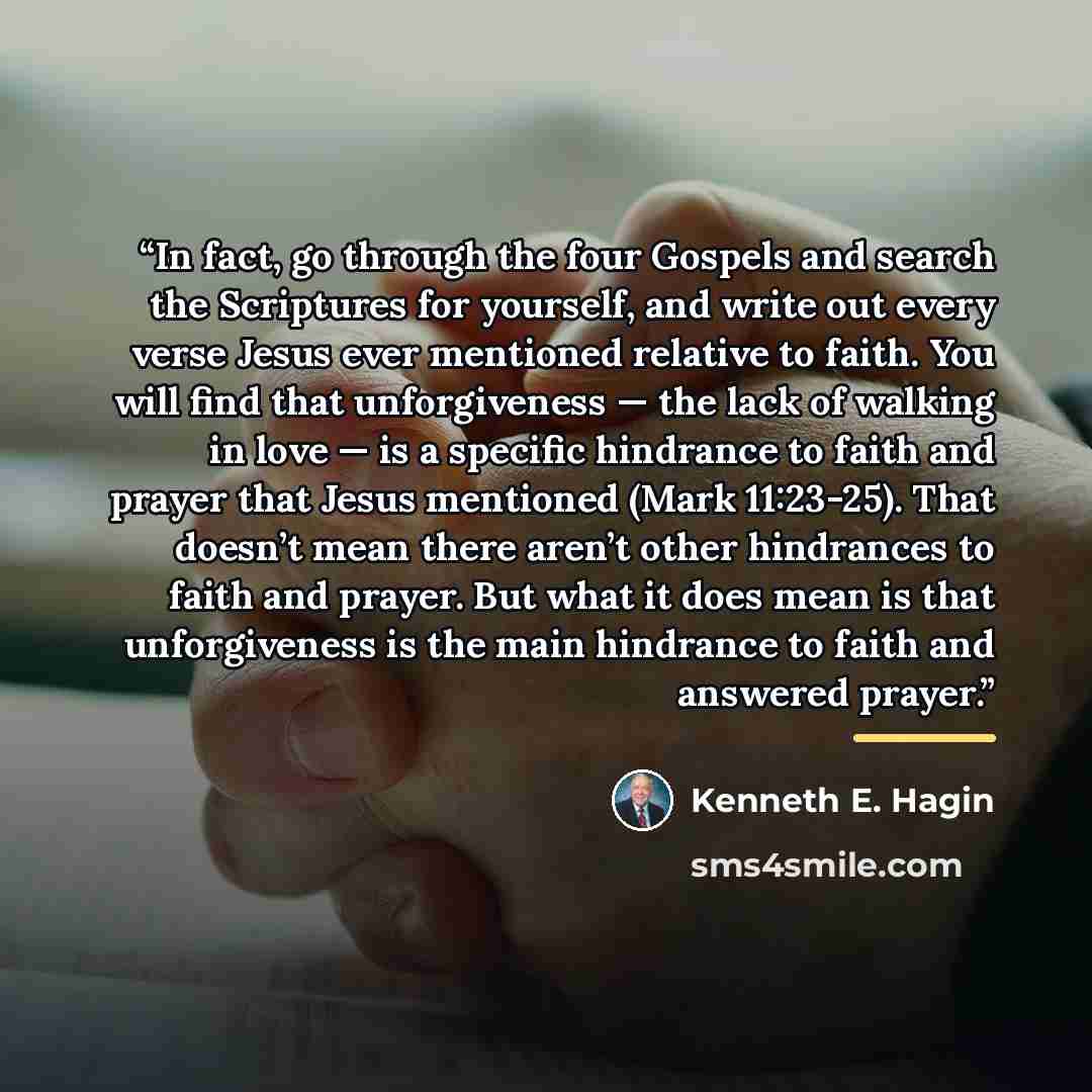 “In fact, go through the four Gospels and search the Scriptures for yourself, and write out every verse Jesus ever mentioned relative to faith. You will find that unforgiveness — the lack of walking in love — is a specific hindrance to faith and prayer that Jesus mentioned (Mark 11:23-25). That…” quote by Kenneth E. Hagin