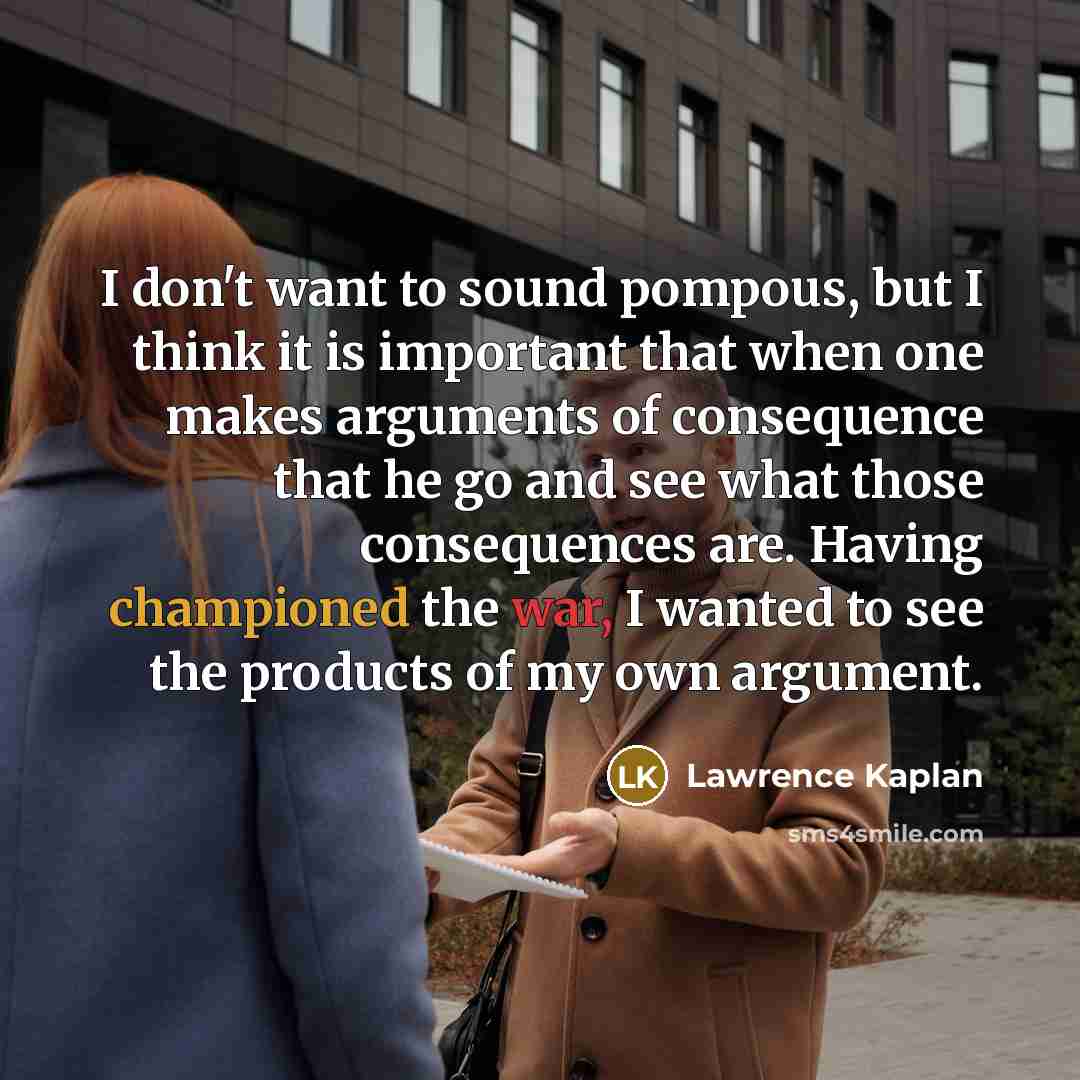 “I don't want to sound pompous, but I think it is important that when one makes arguments of consequence that he go and see what those consequences are. Having championed the war, I wanted to see the products of my own argument.” quote by Lawrence Kaplan