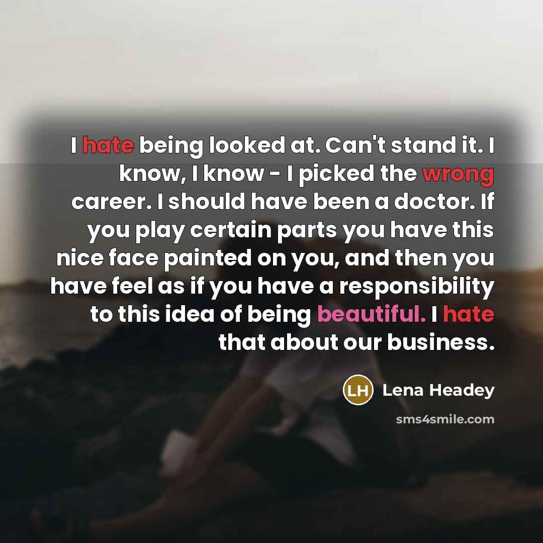 “I hate being looked at. Can't stand it. I know, I know - I picked the wrong career. I should have been a doctor. If you play certain parts you have this nice face painted on you, and then you have feel as if you have a responsibility to this idea of being beautiful. I hate that about our business.” quote by Lena Headey