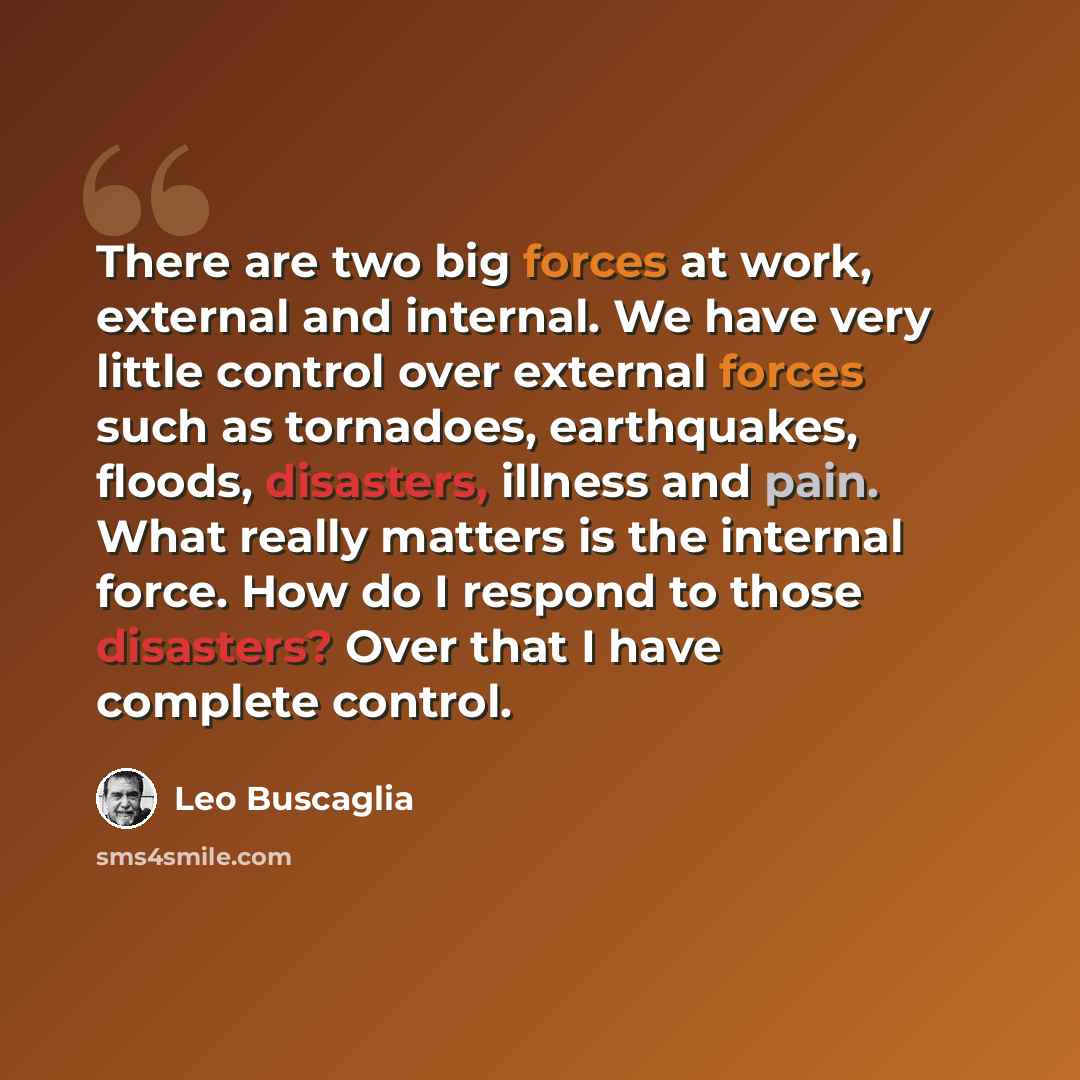 “There are two big forces at work, external and internal. We have very little control over external forces such as tornadoes, earthquakes, floods, disasters, illness and pain. What really matters is the internal force. How do I respond to those disasters? Over that I have complete control.” quote by Leo Buscaglia