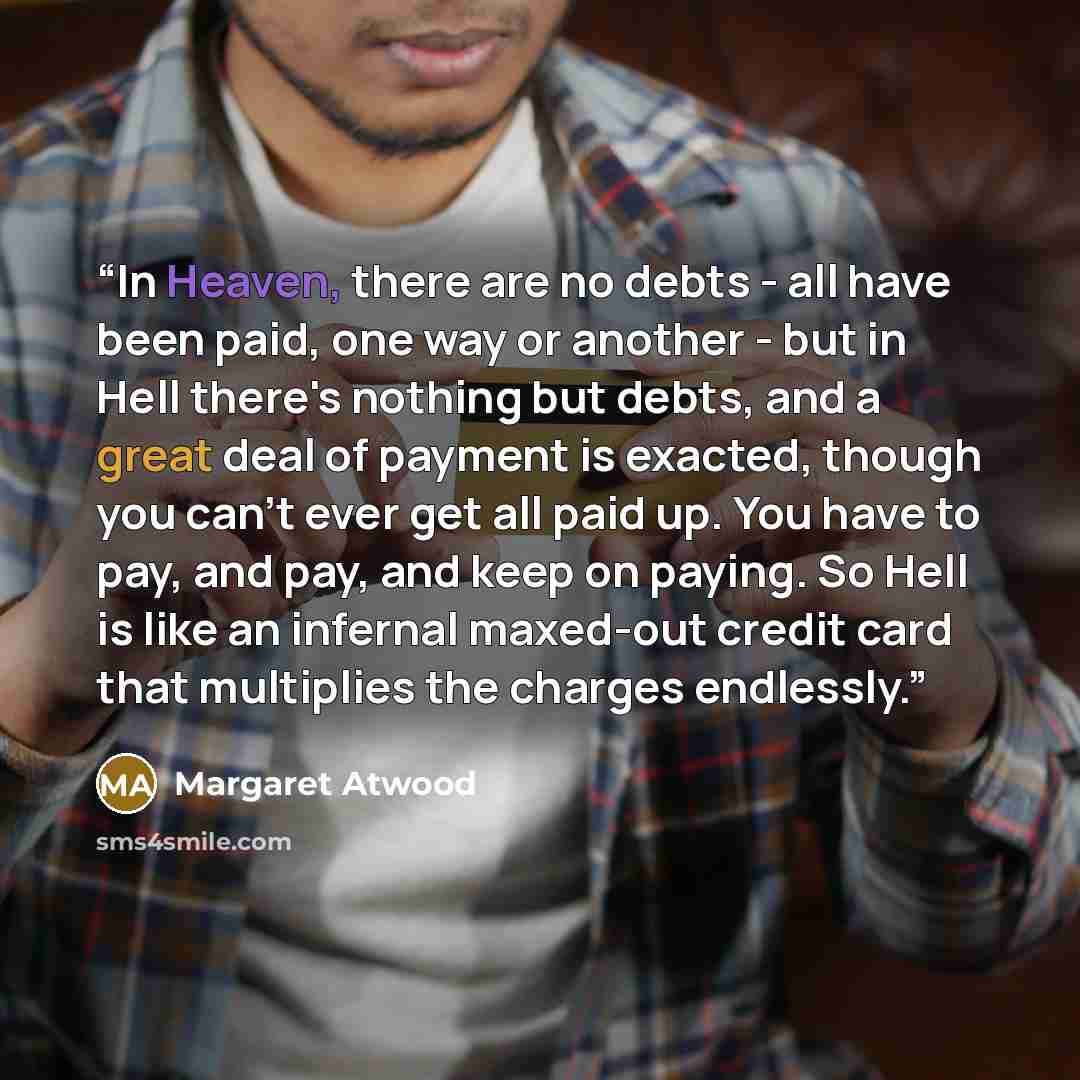 “In Heaven, there are no debts - all have been paid, one way or another - but in Hell there's nothing but debts, and a great deal of payment is exacted, though you can't ever get all paid up. You have to pay, and pay, and keep on paying. So Hell is like an infernal maxed-out credit card that…” quote by Margaret Atwood