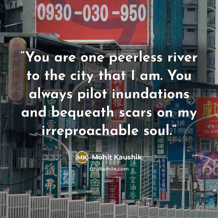 “You are one peerless river to the city that I am. You always pilot inundations and bequeath scars on my irreproachable soul.” quote by Mohit Kaushik
