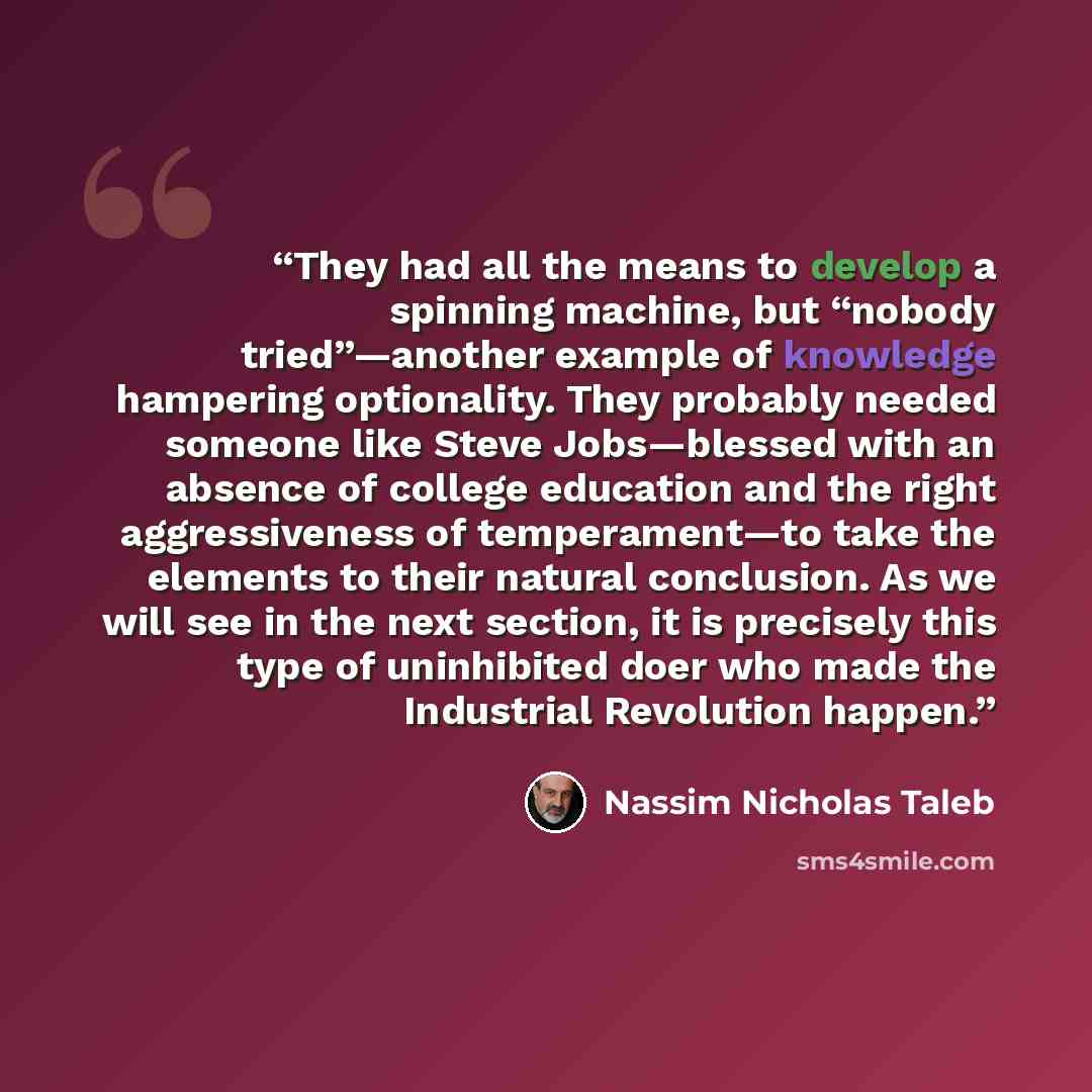 “They had all the means to develop a spinning machine, but “nobody tried”—another example of knowledge hampering optionality. They probably needed someone like Steve Jobs—blessed with an absence of college education and the right aggressiveness of temperament—to take the elements to their natural…” quote by Nassim Nicholas Taleb