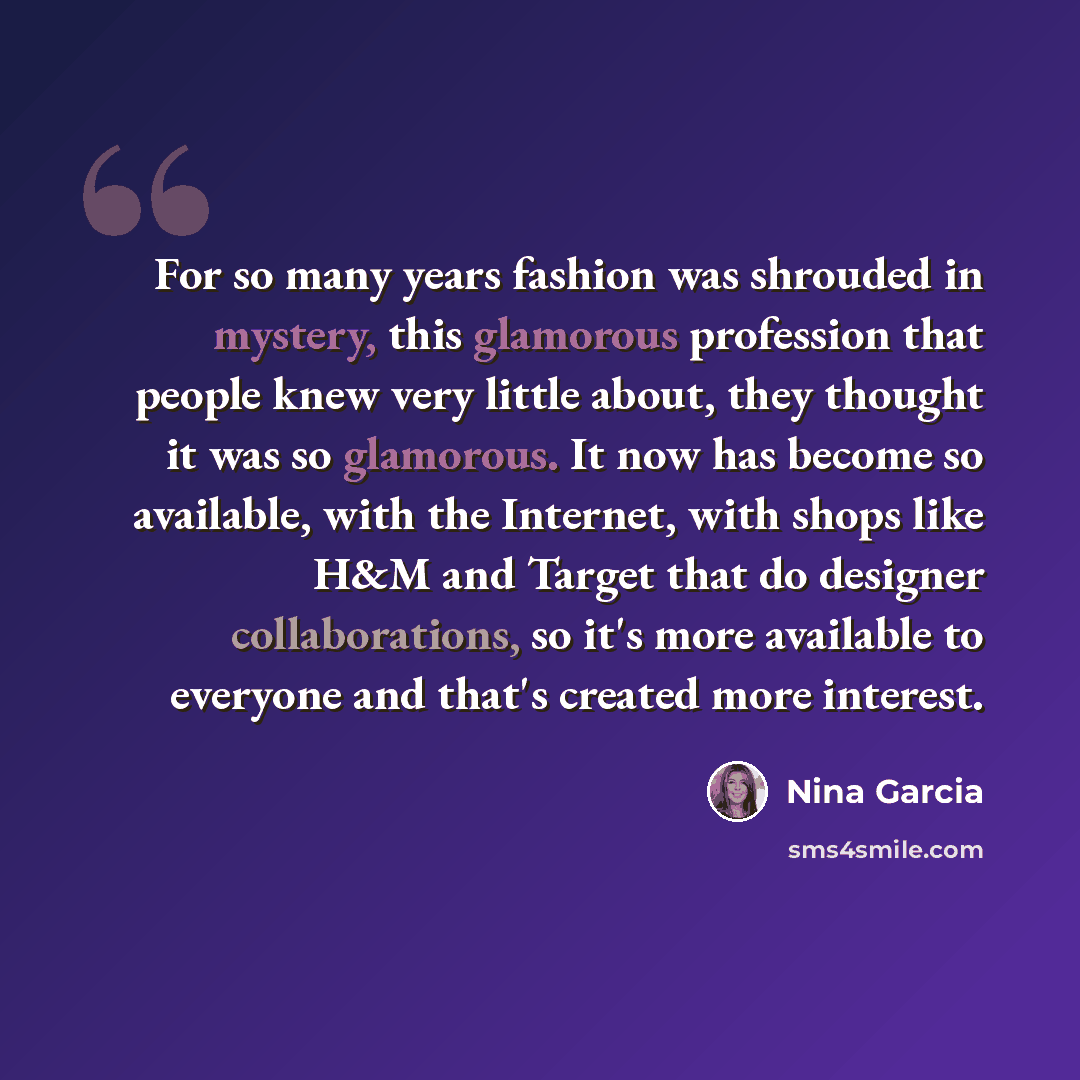 “For so many years fashion was shrouded in mystery, this glamorous profession that people knew very little about, they thought it was so glamorous. It now has become so available, with the Internet, with shops like H&M and Target that do designer collaborations, so it's more available to everyone…” quote by Nina Garcia