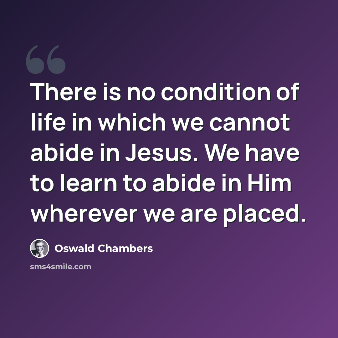 “There is no condition of life in which we cannot abide in Jesus. We have to learn to abide in Him wherever we are placed.” quote by Oswald Chambers