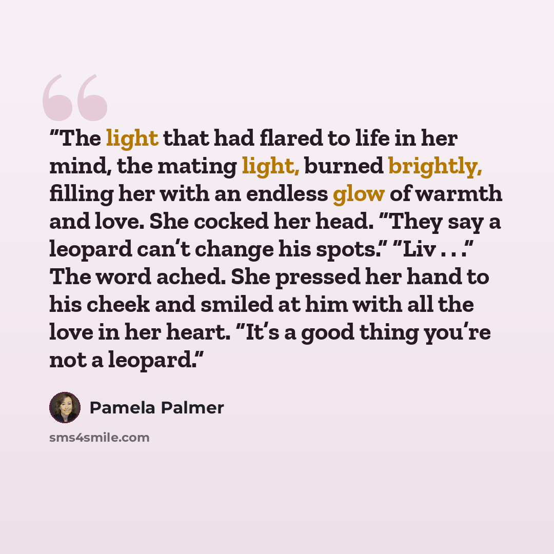 “The light that had flared to life in her mind, the mating light, burned brightly, filling her with an endless glow of warmth and love. She cocked her head. “They say a leopard can’t change his spots.” “Liv . . .” The word ached. She pressed her hand to his cheek and smiled at him with all the love…” quote by Pamela Palmer