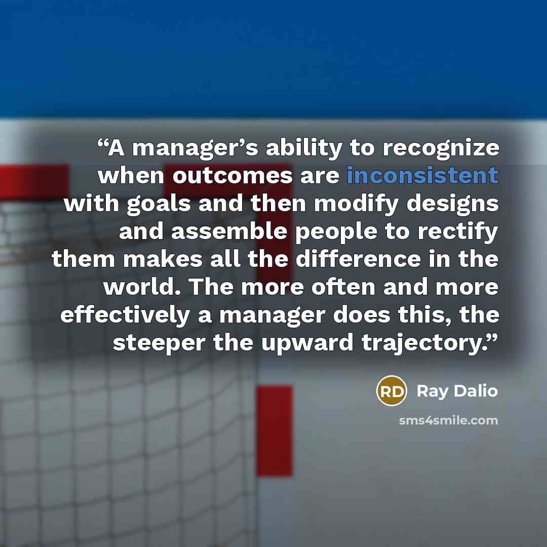 “A manager’s ability to recognize when outcomes are inconsistent with goals and then modify designs and assemble people to rectify them makes all the difference in the world. The more often and more effectively a manager does this, the steeper the upward trajectory.” quote by Ray Dalio