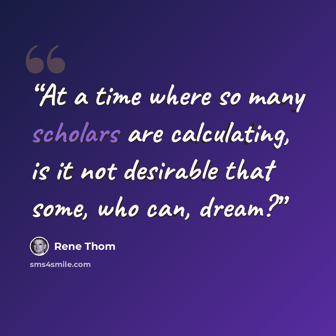“At a time where so many scholars are calculating, is it not desirable that some, who can, dream?” quote by René Thom