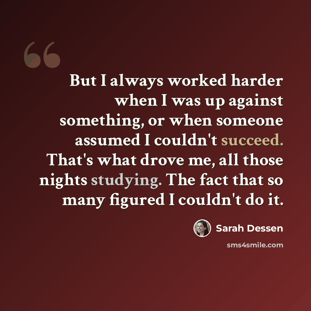 “But I always worked harder when I was up against something, or when someone assumed I couldn't succeed. That's what drove me, all those nights studying. The fact that so many figured I couldn't do it.” quote by Sarah Dessen