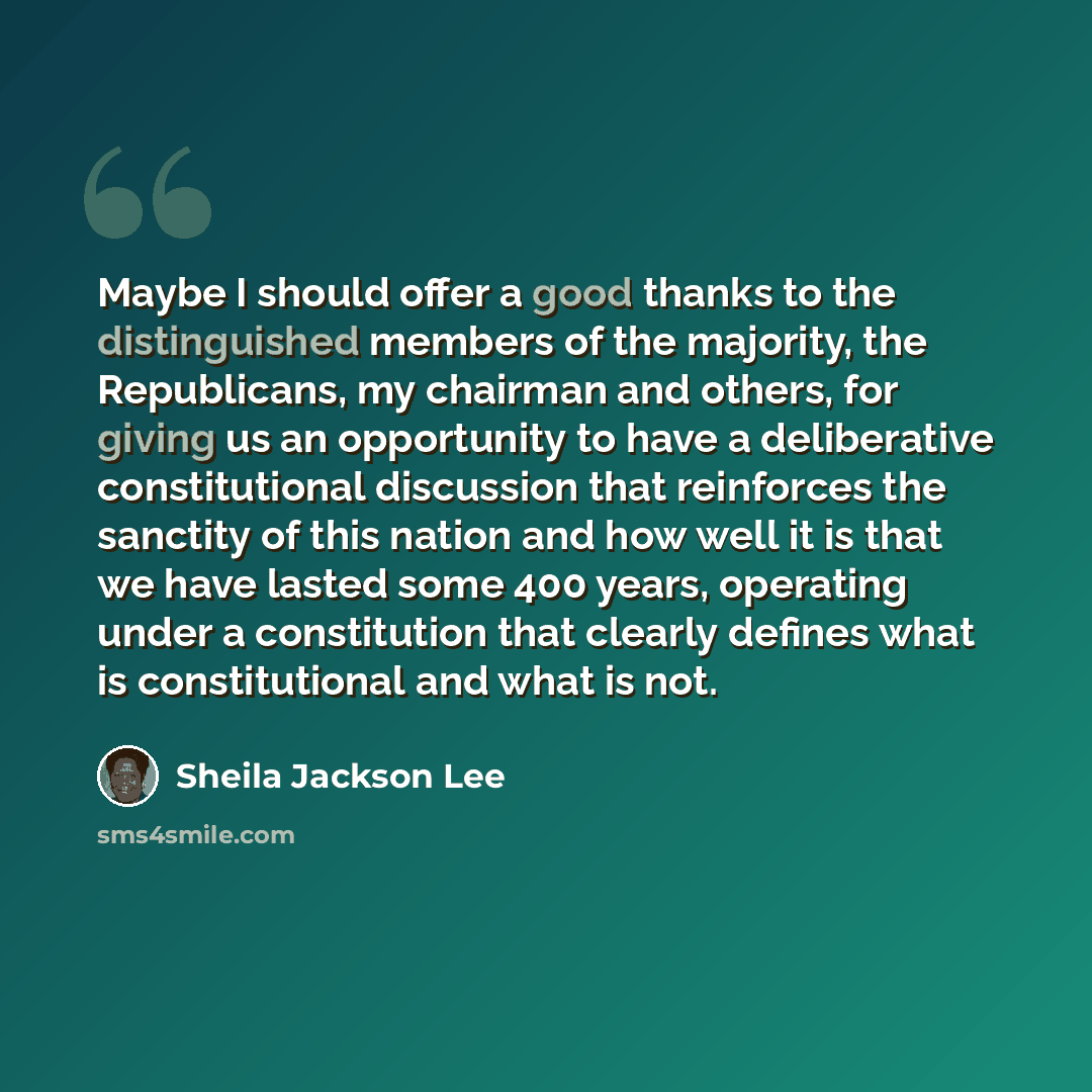 “Maybe I should offer a good thanks to the distinguished members of the majority, the Republicans, my chairman and others, for giving us an opportunity to have a deliberative constitutional discussion that reinforces the sanctity of this nation and how well it is that we have lasted some 400 years…” quote by Sheila Jackson Lee