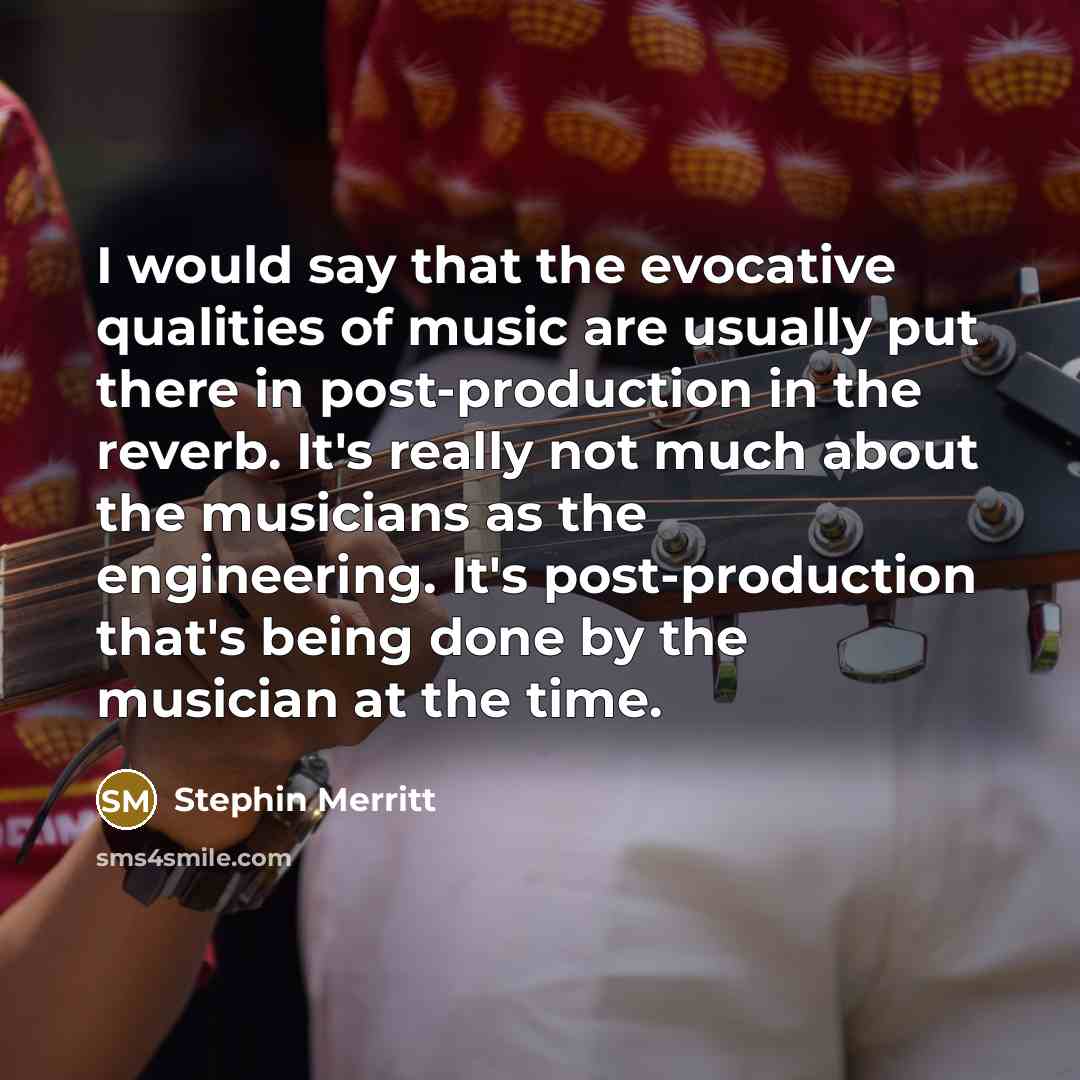 “I would say that the evocative qualities of music are usually put there in post-production in the reverb. It's really not much about the musicians as the engineering. It's post-production that's being done by the musician at the time.” quote by Stephin Merritt