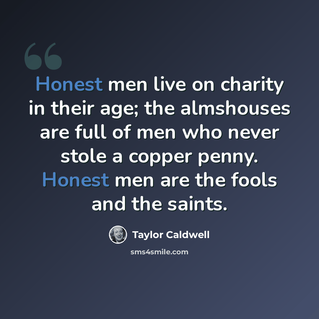 “Honest men live on charity in their age; the almshouses are full of men who never stole a copper penny. Honest men are the fools and the saints.” quote by Taylor Caldwell