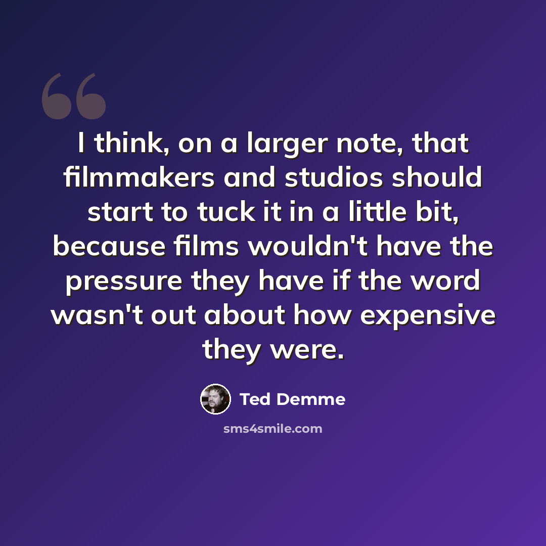 “I think, on a larger note, that filmmakers and studios should start to tuck it in a little bit, because films wouldn't have the pressure they have if the word wasn't out about how expensive they were.” quote by Ted Demme