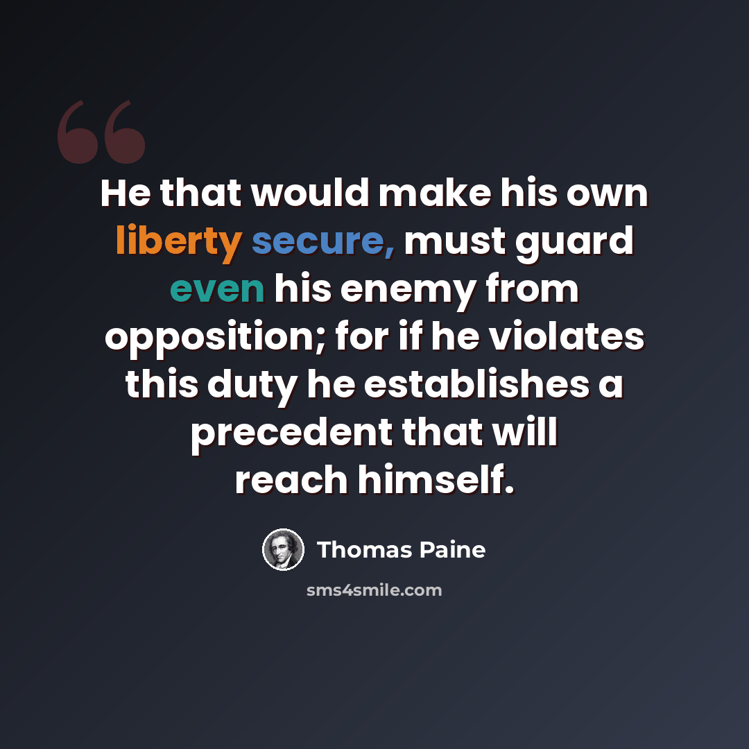 “He that would make his own liberty secure, must guard even his enemy from opposition; for if he violates this duty he establishes a precedent that will reach himself.” quote by Thomas Paine